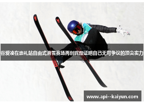 谷爱凌在崇礼站自由式滑雪赛场再创辉煌证明自己无可争议的顶尖实力