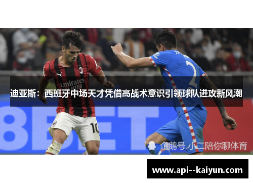 迪亚斯：西班牙中场天才凭借高战术意识引领球队进攻新风潮