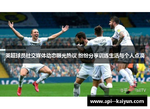 英超球员社交媒体动态曝光热议 纷纷分享训练生活与个人点滴