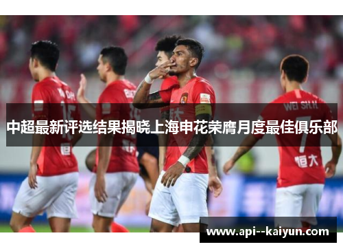 中超最新评选结果揭晓上海申花荣膺月度最佳俱乐部 中超最新评选结果揭晓上海申花荣膺月度最佳俱乐部