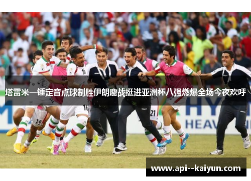 塔雷米一锤定音点球制胜伊朗鏖战挺进亚洲杯八强燃爆全场今夜欢呼