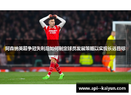 阿森纳英超争冠失利后如何制定球员发展策略以实现长远目标